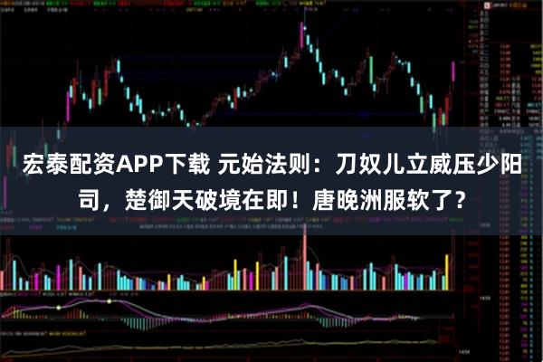 宏泰配资APP下载 元始法则：刀奴儿立威压少阳司，楚御天破境在即！唐晚洲服软了？