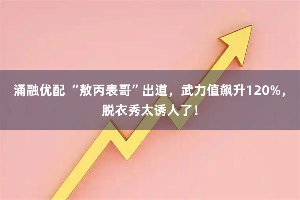 涌融优配 “敖丙表哥”出道，武力值飙升120%，脱衣秀太诱人了！