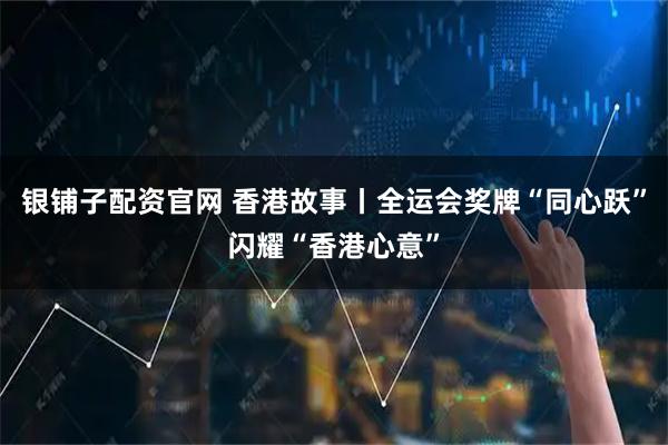 银铺子配资官网 香港故事丨全运会奖牌“同心跃”闪耀“香港心意”