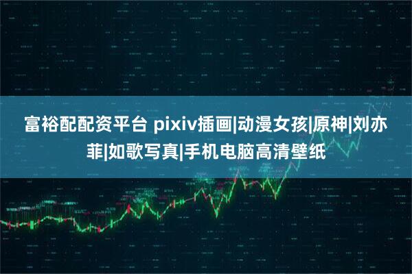 富裕配配资平台 pixiv插画|动漫女孩|原神|刘亦菲|如歌写真|手机电脑高清壁纸