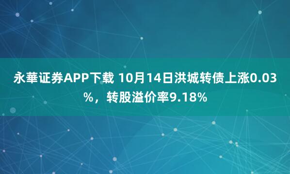 永華证券APP下载 10月14日洪城转债上涨0.03%，转股溢价率9.18%