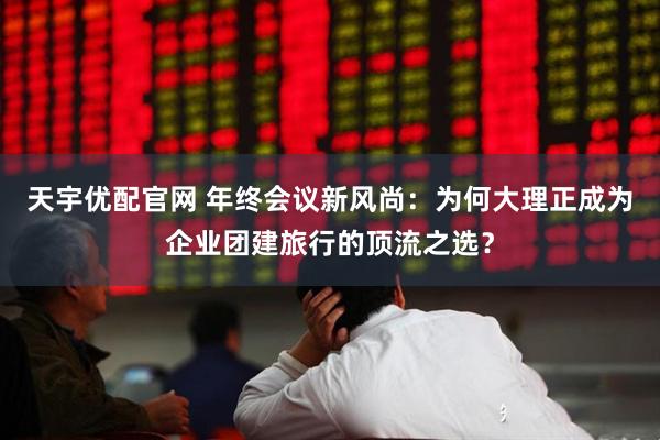 天宇优配官网 年终会议新风尚：为何大理正成为企业团建旅行的顶流之选？