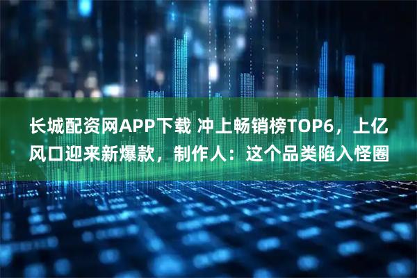 长城配资网APP下载 冲上畅销榜TOP6，上亿风口迎来新爆款，制作人：这个品类陷入怪圈