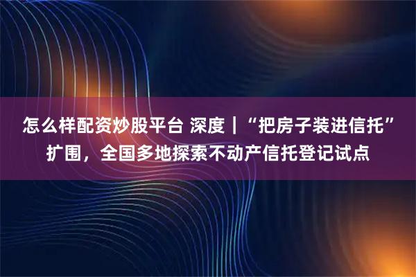 怎么样配资炒股平台 深度｜“把房子装进信托”扩围，全国多地探索不动产信托登记试点
