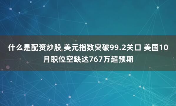 什么是配资炒股 美元指数突破99.2关口 美国10月职位空缺达767万超预期