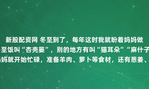 新股配资网 冬至到了，每年这时我就盼着妈妈做的饭。在我们这儿，冬至饭叫“杏壳篓”，别的地方有叫“猫耳朵”“麻什子”的。冬至前一天，妈妈就开始忙碌，准备羊肉、萝卜等食材，还有葱姜、香菜这些配料。冬至一早，她先炒臊蛋子，再加水慢煮，另一灶烧开水。等我被香味馋醒，面已经和好饧好。我跟着妈妈，还能得到香喷喷...