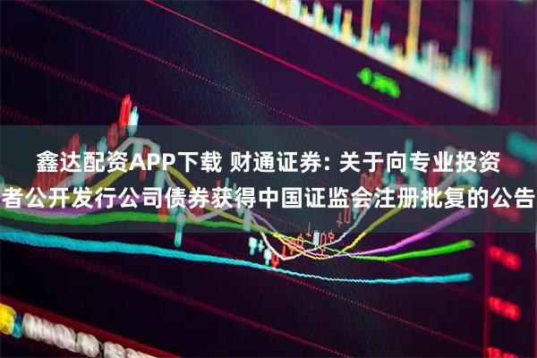 鑫达配资APP下载 财通证券: 关于向专业投资者公开发行公司债券获得中国证监会注册批复的公告