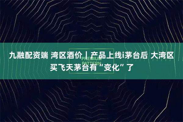九融配资端 湾区酒价｜产品上线i茅台后 大湾区买飞天茅台有“变化”了