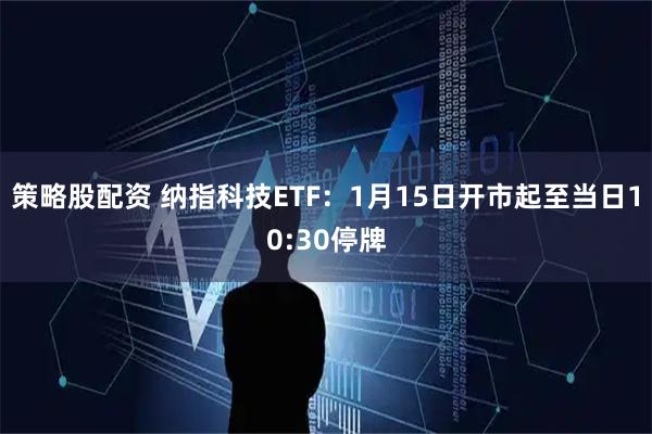 策略股配资 纳指科技ETF：1月15日开市起至当日10:30停牌
