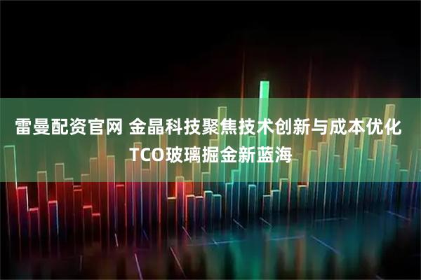 雷曼配资官网 金晶科技聚焦技术创新与成本优化 TCO玻璃掘金新蓝海