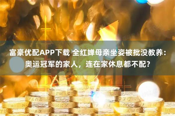 富豪优配APP下载 全红婵母亲坐姿被批没教养：奥运冠军的家人，连在家休息都不配？