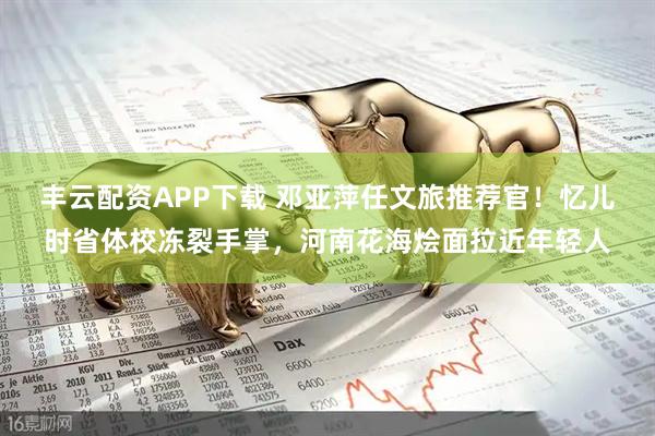 丰云配资APP下载 邓亚萍任文旅推荐官！忆儿时省体校冻裂手掌，河南花海烩面拉近年轻人