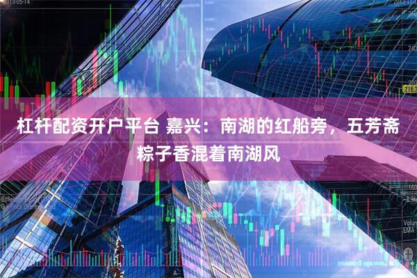 杠杆配资开户平台 嘉兴：南湖的红船旁，五芳斋粽子香混着南湖风