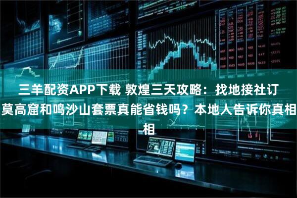 三羊配资APP下载 敦煌三天攻略：找地接社订莫高窟和鸣沙山套票真能省钱吗？本地人告诉你真相