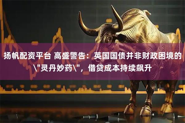 扬帆配资平台 高盛警告：英国国债并非财政困境的＂灵丹妙药＂，借贷成本持续飙升